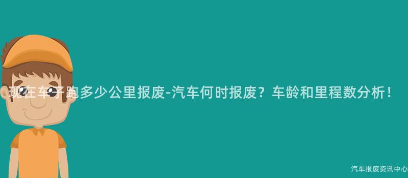 现在车子跑多少公里报废-汽车何时报废？车龄和里程数分析！