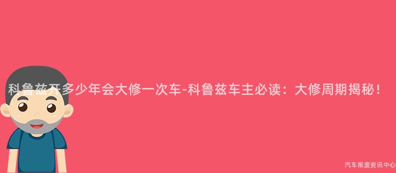 科鲁兹开多少年会大修一次车-科鲁兹车主必读：大修周期揭秘！
