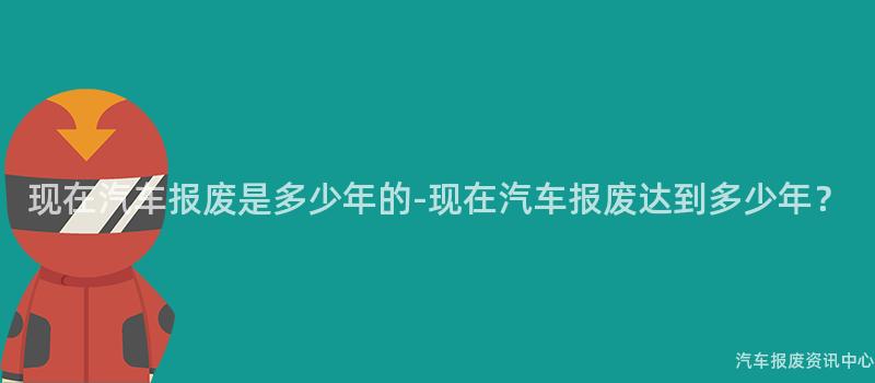 现在汽车报废是多少年的-现在汽车报废达到多少年？
