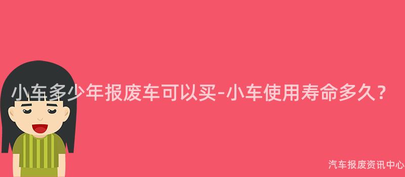 小车多少年报废车可以买-小车使用寿命多久？