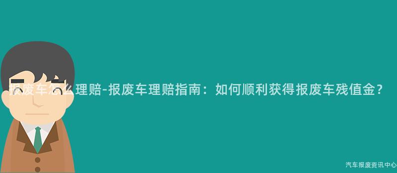 报废车怎么理赔-报废车理赔指南：如何顺利获得报废车残值金？