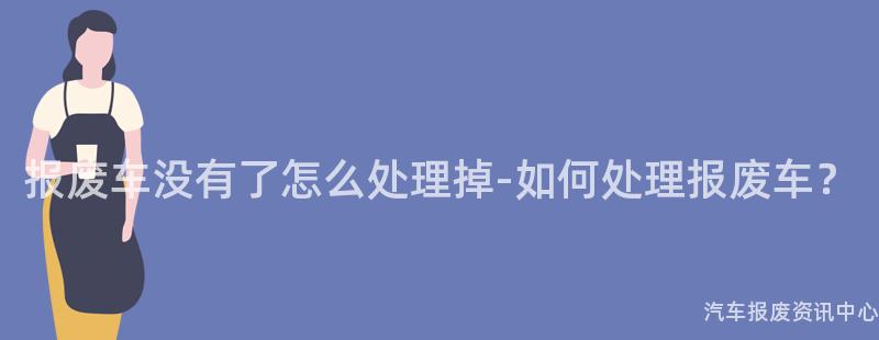 报废车没有了怎么处理掉-如何处理报废车？