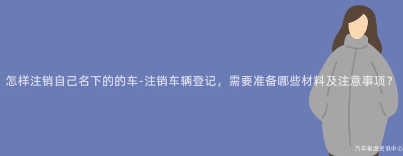怎样注销自己名下的的车-注销车辆登记，需要准备哪些材料及注意事项？