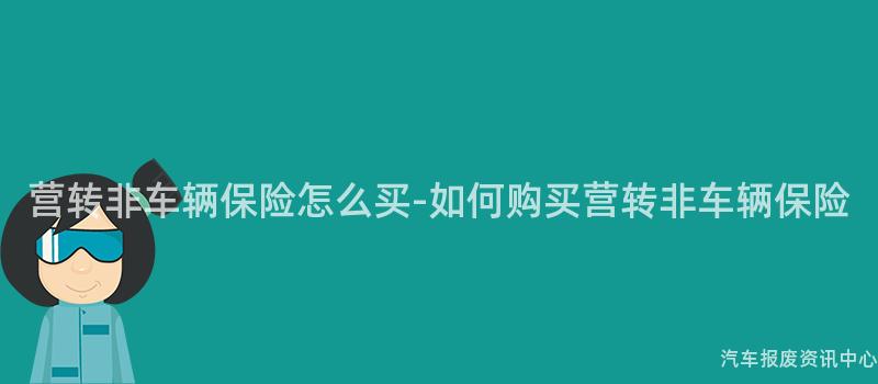 营转非车辆保险怎么买-如何购买营转非车辆保险
