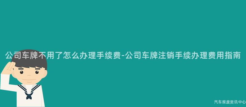 公司车牌不用了怎么办理手续费-公司车牌注销手续办理费用指南