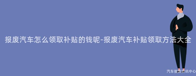 报废汽车怎么领取补贴的钱呢-报废汽车补贴领取方法大全