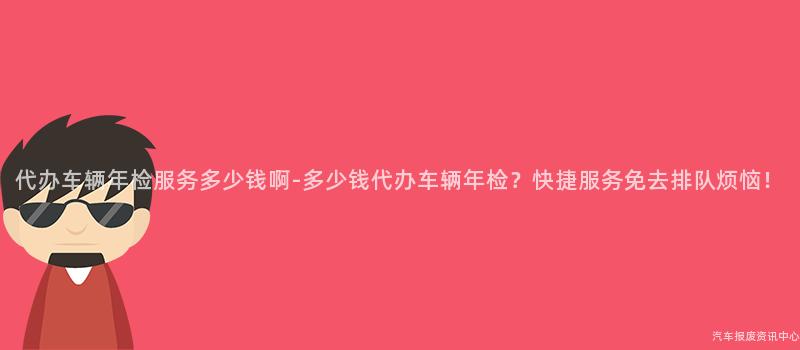 代办车辆年检服务多少钱啊-多少钱代办车辆年检？快捷服务免去排队烦恼！