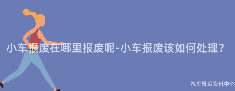 小车报废在哪里报废呢-小车报废该如何处理？
