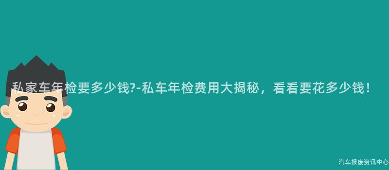 私家车年检要多少钱?-私车年检费用大揭秘，看看要花多少钱！