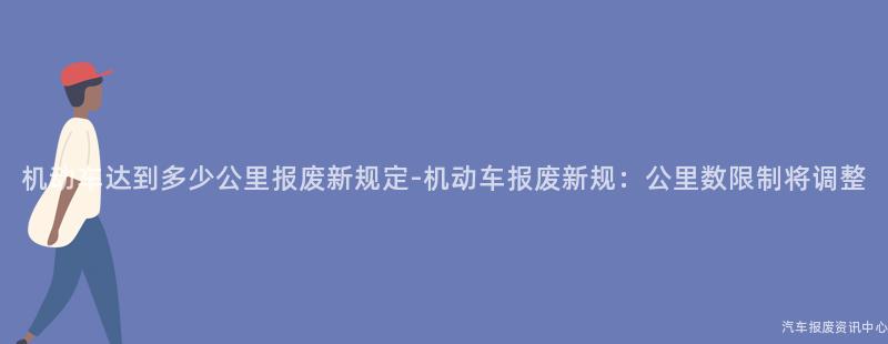 机动车达到多少公里报废新规定-机动车报废新规：公里数限制将调整