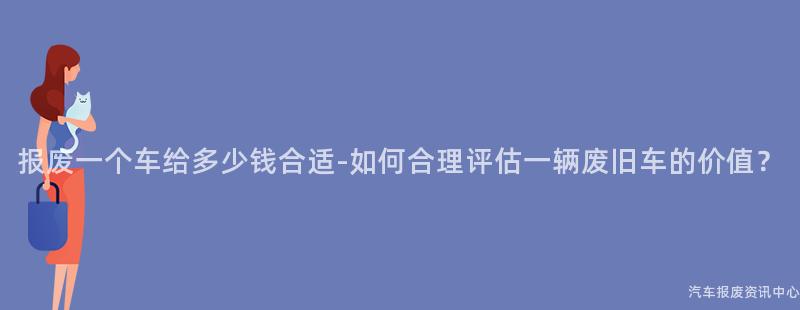 报废一个车给多少钱合适-如何合理评估一辆废旧车的价值？