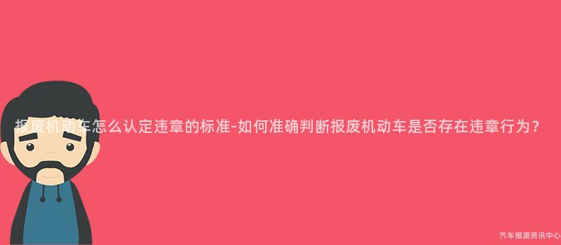 报废机动车怎么认定违章的标准-如何准确判断报废机动车是否存在违章行为？
