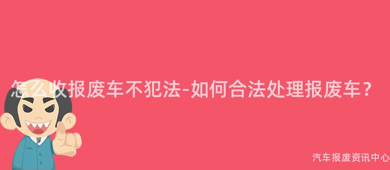怎么收报废车不犯法-如何合法处理报废车？