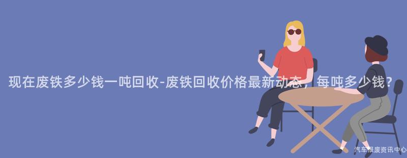 现在废铁多少钱一吨回收-废铁回收价格最新动态，每吨多少钱？