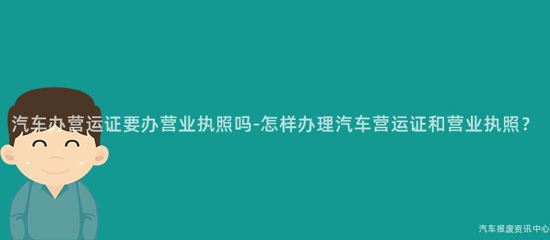 汽车办营运证要办营业执照吗-怎样办理汽车营运证和营业执照？