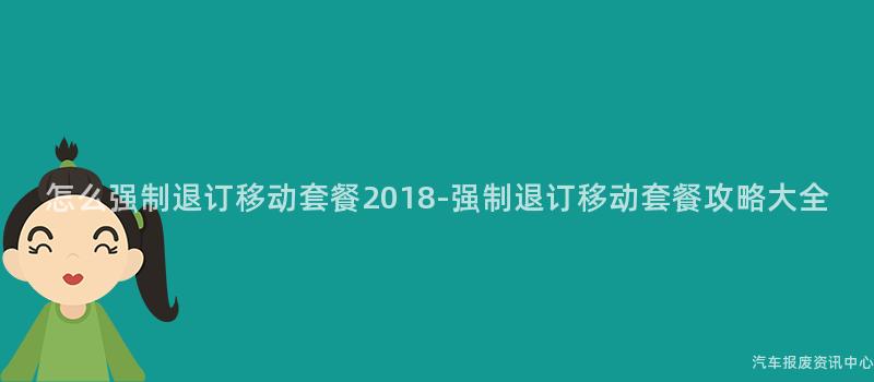 怎么强制退订移动套餐2018-强制退订移动套餐攻略大全