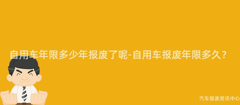自用车年限多少年报废了呢-自用车报废年限多久？