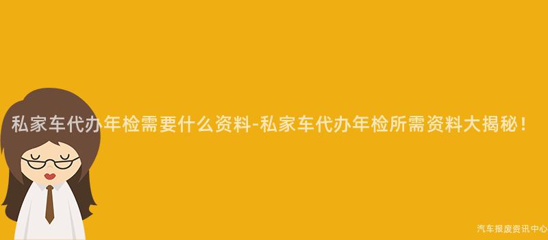 私家车代办年检需要什么资料-私家车代办年检所需资料大揭秘！