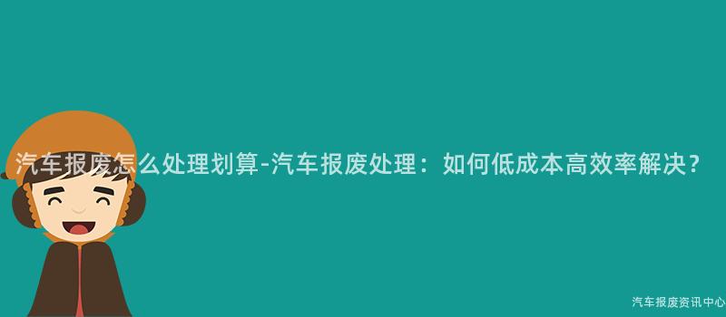 汽车报废怎么处理划算-汽车报废处理：如何低成本高效率解决？