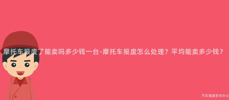摩托车报废了能卖吗多少钱一台-摩托车报废怎么处理？平均能卖多少钱？