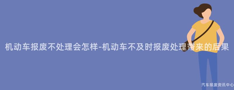 机动车报废不处理会怎样-机动车不及时报废处理带来的后果