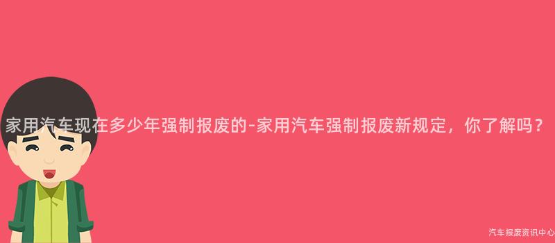 家用汽车现在多少年强制报废的-家用汽车强制报废新规定，你了解吗？