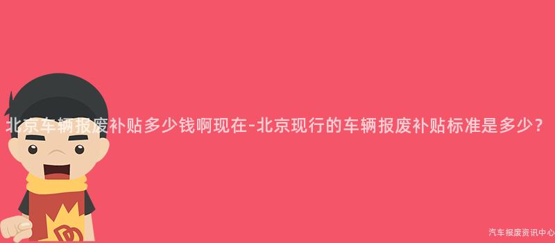 北京车辆报废补贴多少钱啊现在-北京现行的车辆报废补贴标准是多少？
