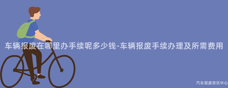 车辆报废在哪里办手续呢多少钱-车辆报废手续办理及所需费用