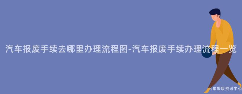 汽车报废手续去哪里办理流程图-汽车报废手续办理流程一览