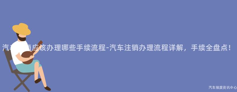 汽车注销应该办理哪些手续流程-汽车注销办理流程详解，手续全盘点！