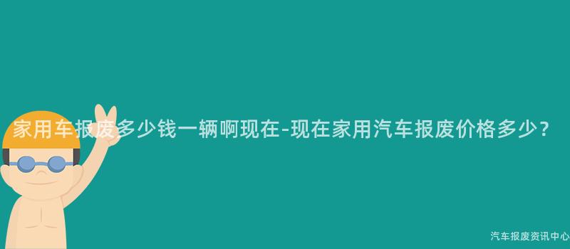 家用车报废多少钱一辆啊现在-现在家用汽车报废价格多少？