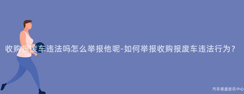 收购报废车违法吗怎么举报他呢-如何举报收购报废车违法行为？