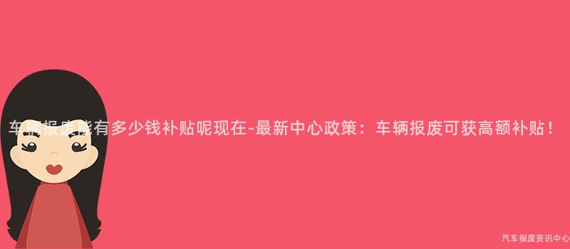 车辆报废能有多少钱补贴呢现在-最新中心政策：车辆报废可获高额补贴！