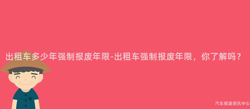 出租车多少年强制报废年限-出租车强制报废年限，你了解吗？