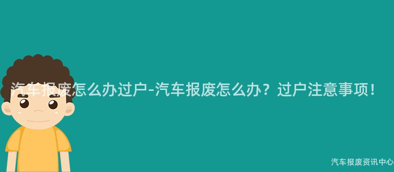汽车报废怎么办过户-汽车报废怎么办？过户注意事项！