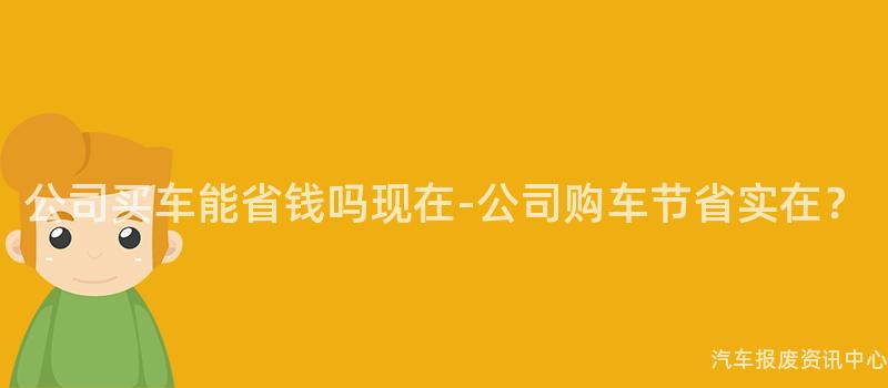 公司买车能省钱吗现在-公司购车节省实在？
