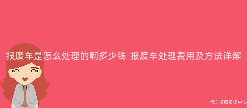 报废车是怎么处理的啊多少钱-报废车处理费用及方法详解