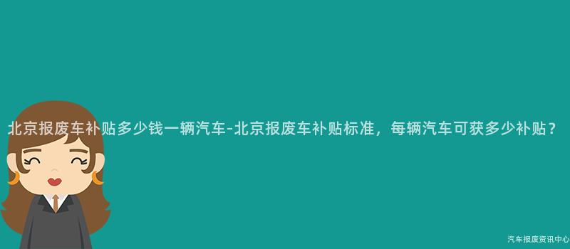 北京报废车补贴多少钱一辆汽车-北京报废车补贴标准，每辆汽车可获多少补贴？