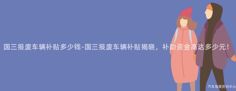 国三报废车辆补贴多少钱-国三报废车辆补贴揭晓，补助资金高达多少元！