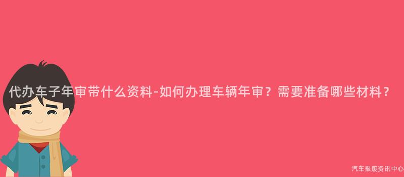 代办车子年审带什么资料-如何办理车辆年审？需要准备哪些材料？