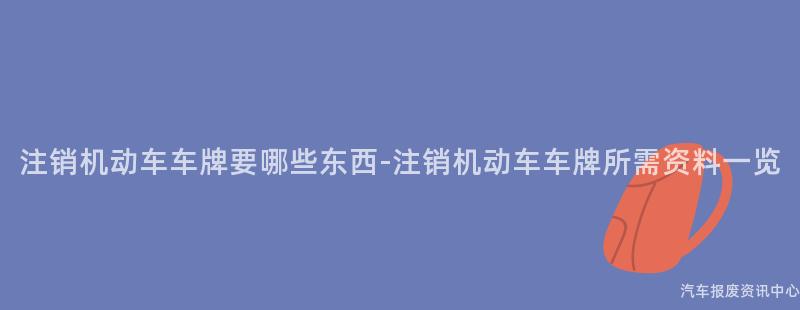 注销机动车车牌要哪些东西-注销机动车车牌所需资料一览