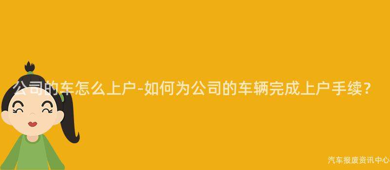 公司的车怎么上户-如何为公司的车辆完成上户手续？