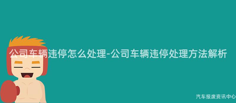 公司车辆违停怎么处理-公司车辆违停处理方法解析
