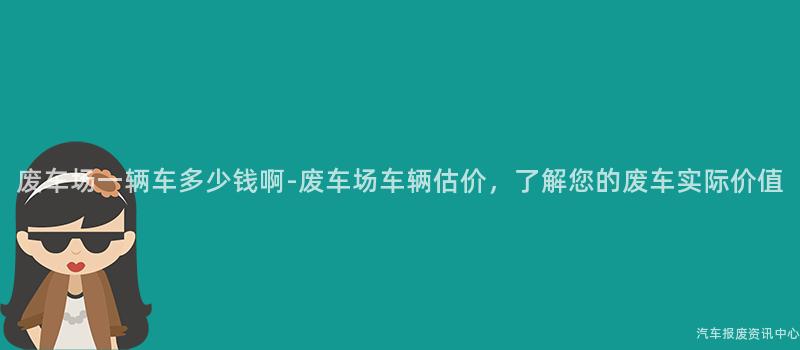废车场一辆车多少钱啊-废车场车辆估价，了解您的废车实际价值