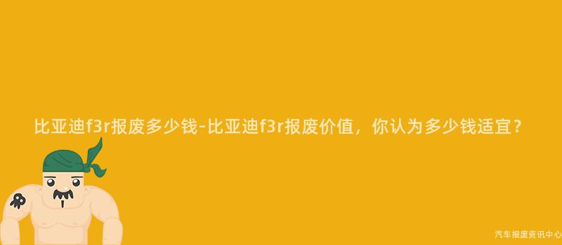 比亚迪f3r报废多少钱-比亚迪f3r报废价值，你认为多少钱适宜？