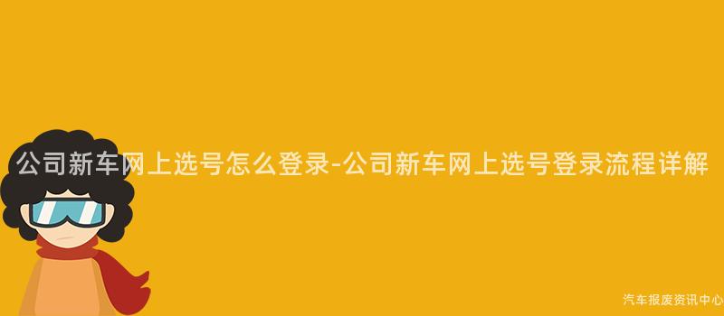 公司新车网上选号怎么登录-公司新车网上选号登录流程详解