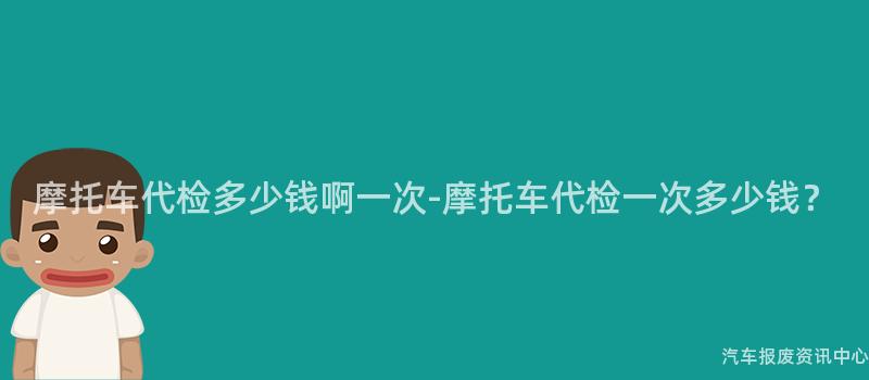 摩托车代检多少钱啊一次-摩托车代检一次多少钱？