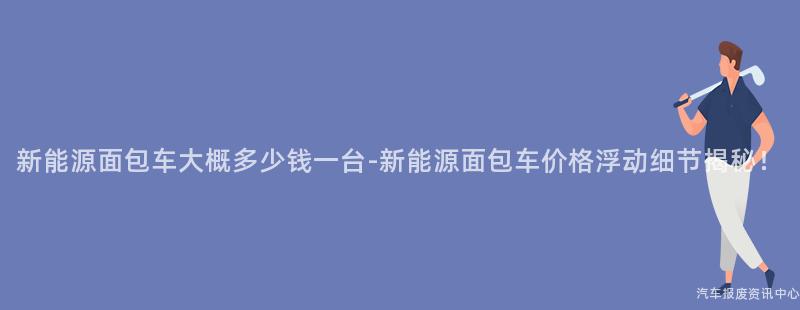 新能源面包车大概多少钱一台-新能源面包车价格浮动细节揭秘！