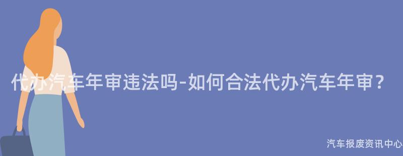 代办汽车年审违法吗-如何合法代办汽车年审？