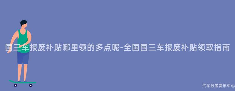 国三车报废补贴哪里领的多点呢-全国国三车报废补贴领取指南